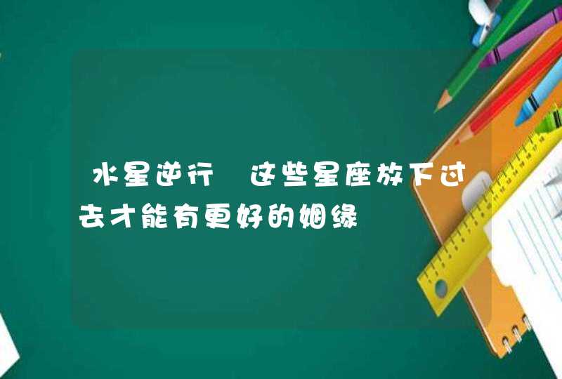 水星逆行 这些星座放下过去才能有更好的姻缘